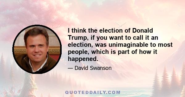 I think the election of Donald Trump, if you want to call it an election, was unimaginable to most people, which is part of how it happened.