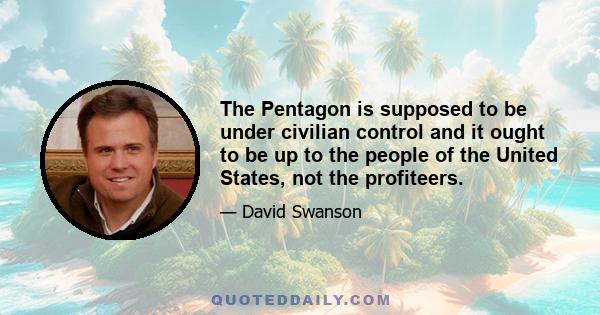 The Pentagon is supposed to be under civilian control and it ought to be up to the people of the United States, not the profiteers.