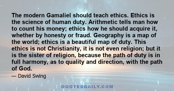 The modern Gamaliel should teach ethics. Ethics is the science of human duty. Arithmetic tells man how to count his money; ethics how he should acquire it, whether by honesty or fraud. Geography is a map of the world;