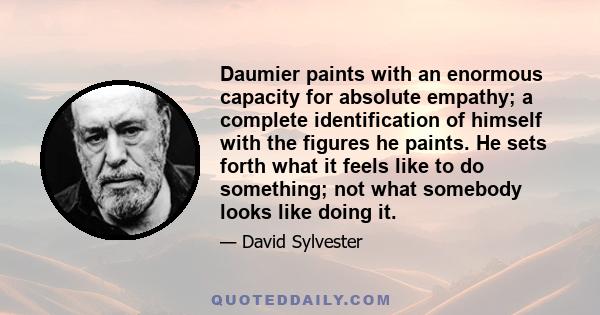 Daumier paints with an enormous capacity for absolute empathy; a complete identification of himself with the figures he paints. He sets forth what it feels like to do something; not what somebody looks like doing it.