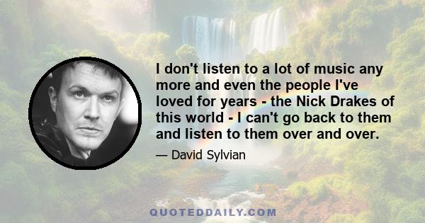 I don't listen to a lot of music any more and even the people I've loved for years - the Nick Drakes of this world - I can't go back to them and listen to them over and over.