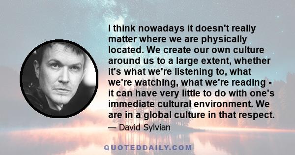 I think nowadays it doesn't really matter where we are physically located. We create our own culture around us to a large extent, whether it's what we're listening to, what we're watching, what we're reading - it can