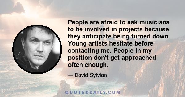 People are afraid to ask musicians to be involved in projects because they anticipate being turned down. Young artists hesitate before contacting me. People in my position don't get approached often enough.