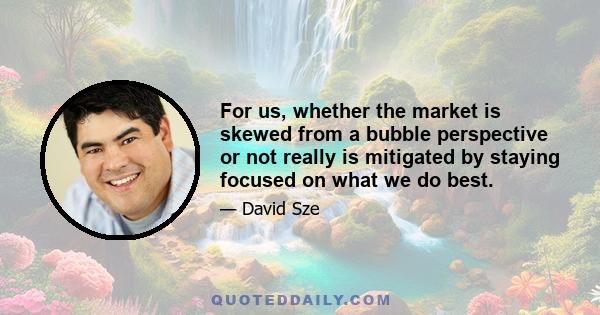 For us, whether the market is skewed from a bubble perspective or not really is mitigated by staying focused on what we do best.