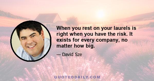 When you rest on your laurels is right when you have the risk. It exists for every company, no matter how big.