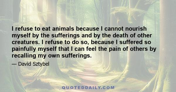 I refuse to eat animals because I cannot nourish myself by the sufferings and by the death of other creatures. I refuse to do so, because I suffered so painfully myself that I can feel the pain of others by recalling my 