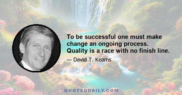 To be successful one must make change an ongoing process. Quality is a race with no finish line.