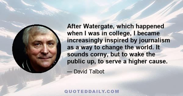 After Watergate, which happened when I was in college, I became increasingly inspired by journalism as a way to change the world. It sounds corny, but to wake the public up, to serve a higher cause.