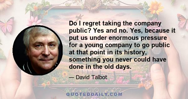 Do I regret taking the company public? Yes and no. Yes, because it put us under enormous pressure for a young company to go public at that point in its history, something you never could have done in the old days.