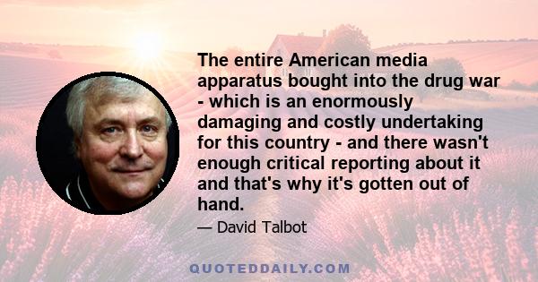 The entire American media apparatus bought into the drug war - which is an enormously damaging and costly undertaking for this country - and there wasn't enough critical reporting about it and that's why it's gotten out 