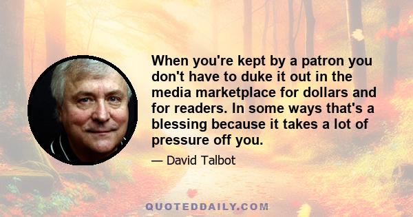 When you're kept by a patron you don't have to duke it out in the media marketplace for dollars and for readers. In some ways that's a blessing because it takes a lot of pressure off you.