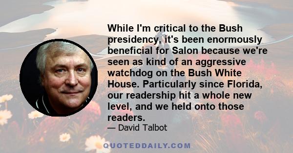 While I'm critical to the Bush presidency, it's been enormously beneficial for Salon because we're seen as kind of an aggressive watchdog on the Bush White House. Particularly since Florida, our readership hit a whole