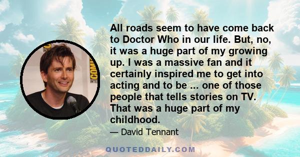 All roads seem to have come back to Doctor Who in our life. But, no, it was a huge part of my growing up. I was a massive fan and it certainly inspired me to get into acting and to be ... one of those people that tells