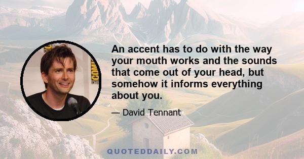 An accent has to do with the way your mouth works and the sounds that come out of your head, but somehow it informs everything about you.