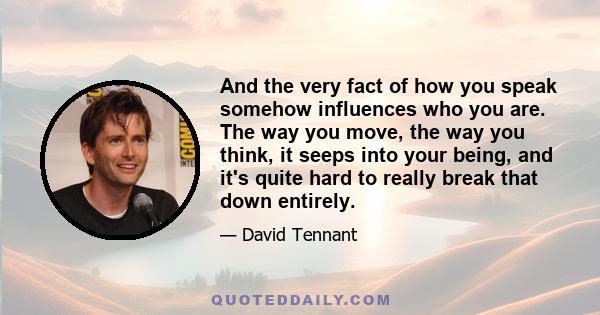 And the very fact of how you speak somehow influences who you are. The way you move, the way you think, it seeps into your being, and it's quite hard to really break that down entirely.