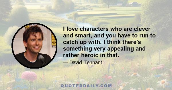 I love characters who are clever and smart, and you have to run to catch up with. I think there's something very appealing and rather heroic in that.