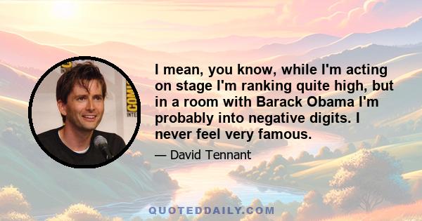 I mean, you know, while I'm acting on stage I'm ranking quite high, but in a room with Barack Obama I'm probably into negative digits. I never feel very famous.