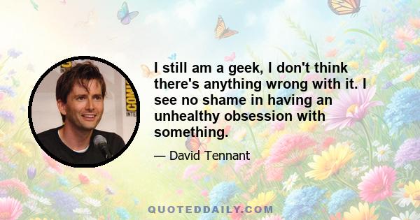 I still am a geek, I don't think there's anything wrong with it. I see no shame in having an unhealthy obsession with something.