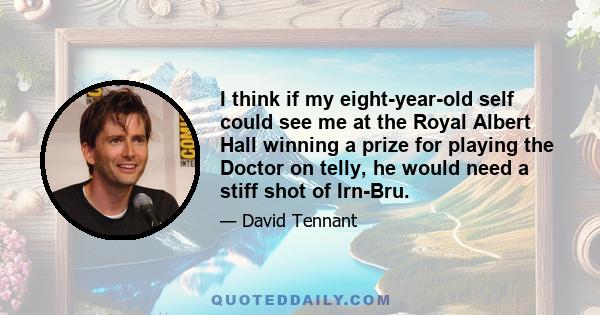 I think if my eight-year-old self could see me at the Royal Albert Hall winning a prize for playing the Doctor on telly, he would need a stiff shot of Irn-Bru.