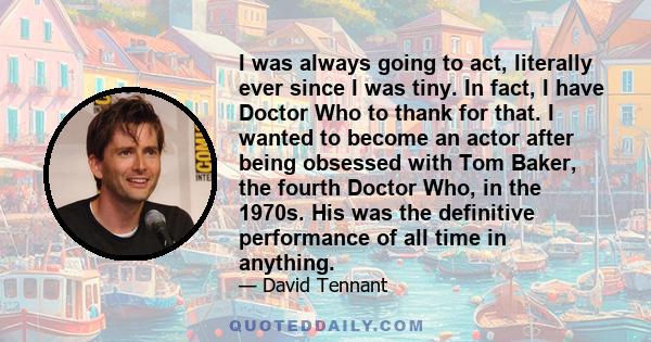 I was always going to act, literally ever since I was tiny. In fact, I have Doctor Who to thank for that. I wanted to become an actor after being obsessed with Tom Baker, the fourth Doctor Who, in the 1970s. His was the 