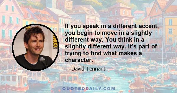 If you speak in a different accent, you begin to move in a slightly different way. You think in a slightly different way. It's part of trying to find what makes a character.