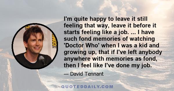 I'm quite happy to leave it still feeling that way, leave it before it starts feeling like a job. ... I have such fond memories of watching 'Doctor Who' when I was a kid and growing up, that if I've left anybody