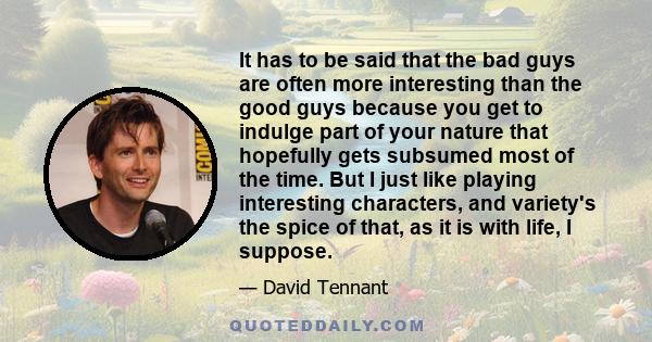 It has to be said that the bad guys are often more interesting than the good guys because you get to indulge part of your nature that hopefully gets subsumed most of the time. But I just like playing interesting