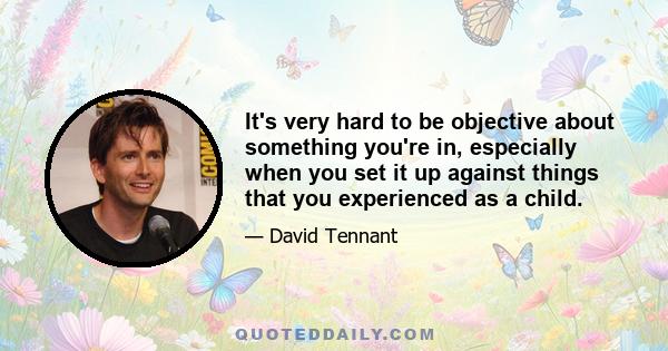 It's very hard to be objective about something you're in, especially when you set it up against things that you experienced as a child.