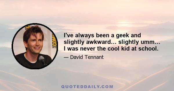 I've always been a geek and slightly awkward… slightly umm… I was never the cool kid at school.