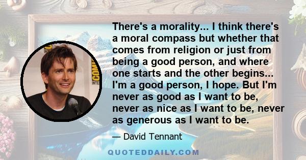 There's a morality... I think there's a moral compass but whether that comes from religion or just from being a good person, and where one starts and the other begins... I'm a good person, I hope. But I'm never as good