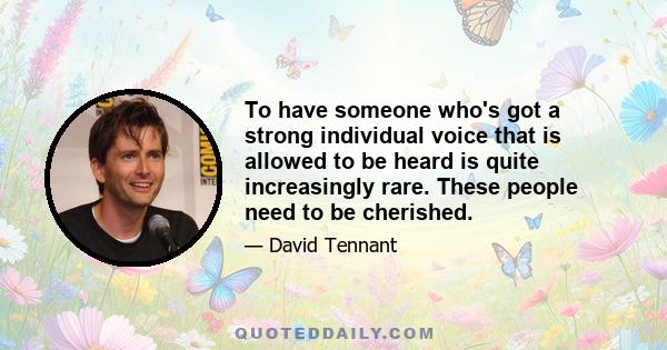 To have someone who's got a strong individual voice that is allowed to be heard is quite increasingly rare. These people need to be cherished.