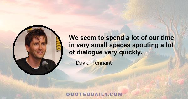 We seem to spend a lot of our time in very small spaces spouting a lot of dialogue very quickly.