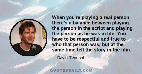 When you're playing a real person there's a balance between playing the person in the script and playing the person as he was in life. You have to be respectful and true to who that person was, but at the same time tell 