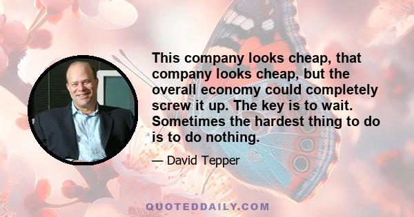 This company looks cheap, that company looks cheap, but the overall economy could completely screw it up. The key is to wait. Sometimes the hardest thing to do is to do nothing.