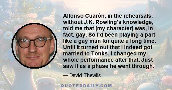 Alfonso Cuarón, in the rehearsals, without J.K. Rowling's knowledge, told me that [my character] was, in fact, gay. So I'd been playing a part like a gay man for quite a long time. Until it turned out that I indeed got