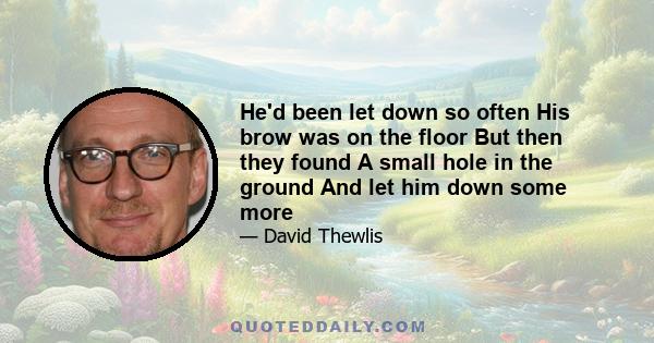 He'd been let down so often His brow was on the floor But then they found A small hole in the ground And let him down some more