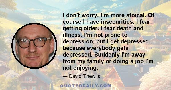 I don't worry. I'm more stoical. Of course I have insecurities. I fear getting older. I fear death and illness. I'm not prone to depression, but I get depressed because everybody gets depressed. Suddenly I'm away from