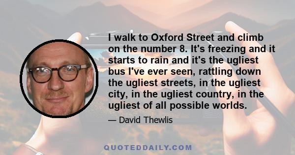 I walk to Oxford Street and climb on the number 8. It's freezing and it starts to rain and it's the ugliest bus I've ever seen, rattling down the ugliest streets, in the ugliest city, in the ugliest country, in the