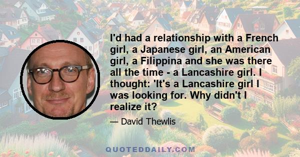 I'd had a relationship with a French girl, a Japanese girl, an American girl, a Filippina and she was there all the time - a Lancashire girl. I thought: 'It's a Lancashire girl I was looking for. Why didn't I realize it?