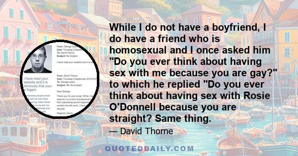 While I do not have a boyfriend, I do have a friend who is homosexual and I once asked him Do you ever think about having sex with me because you are gay? to which he replied Do you ever think about having sex with