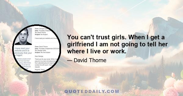 You can't trust girls. When I get a girlfriend I am not going to tell her where I live or work.