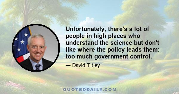 Unfortunately, there's a lot of people in high places who understand the science but don't like where the policy leads them: too much government control.