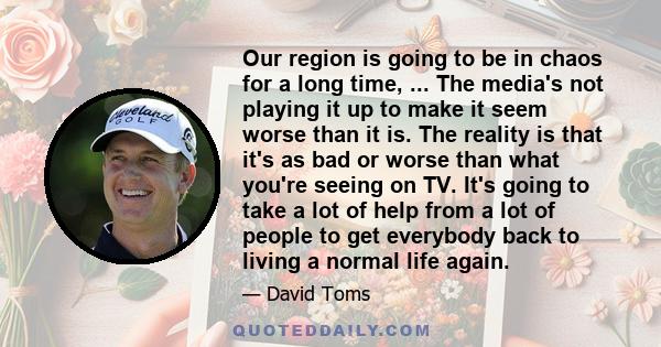 Our region is going to be in chaos for a long time, ... The media's not playing it up to make it seem worse than it is. The reality is that it's as bad or worse than what you're seeing on TV. It's going to take a lot of 