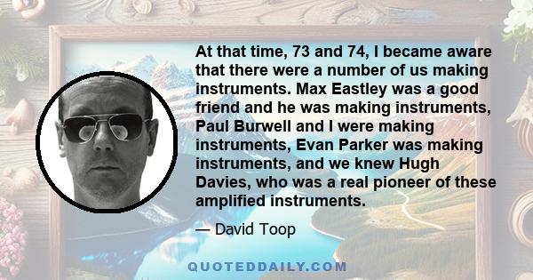 At that time, 73 and 74, I became aware that there were a number of us making instruments. Max Eastley was a good friend and he was making instruments, Paul Burwell and I were making instruments, Evan Parker was making