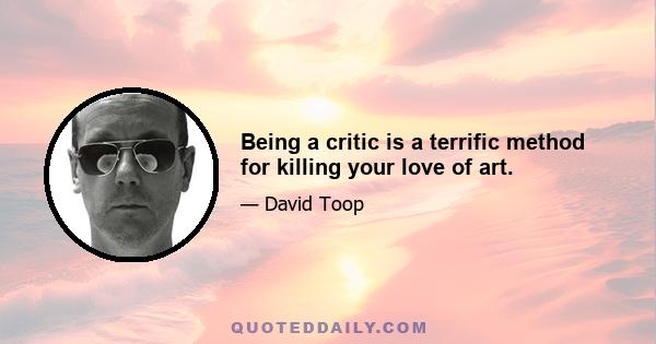 Being a critic is a terrific method for killing your love of art.