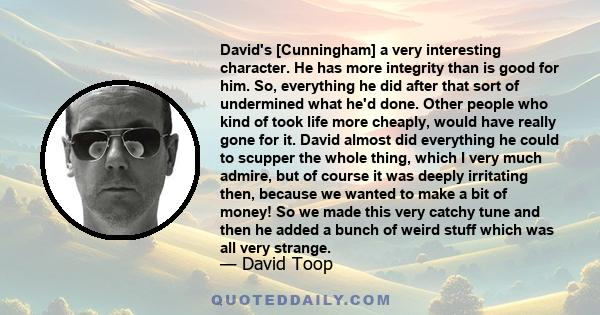 David's [Cunningham] a very interesting character. He has more integrity than is good for him. So, everything he did after that sort of undermined what he'd done. Other people who kind of took life more cheaply, would