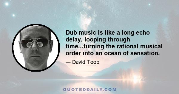 Dub music is like a long echo delay, looping through time...turning the rational musical order into an ocean of sensation.