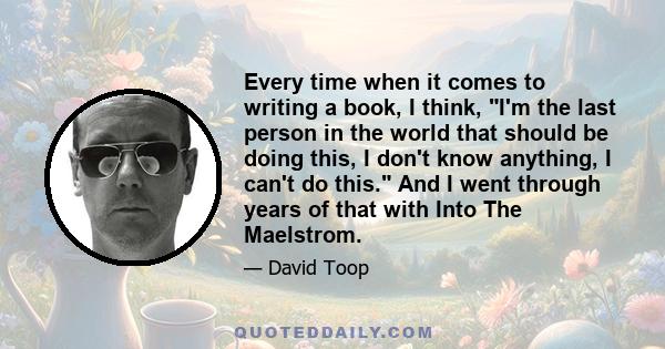 Every time when it comes to writing a book, I think, I'm the last person in the world that should be doing this, I don't know anything, I can't do this. And I went through years of that with Into The Maelstrom.