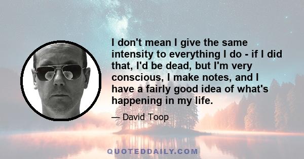 I don't mean I give the same intensity to everything I do - if I did that, I'd be dead, but I'm very conscious, I make notes, and I have a fairly good idea of what's happening in my life.