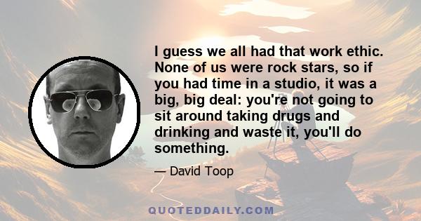 I guess we all had that work ethic. None of us were rock stars, so if you had time in a studio, it was a big, big deal: you're not going to sit around taking drugs and drinking and waste it, you'll do something.